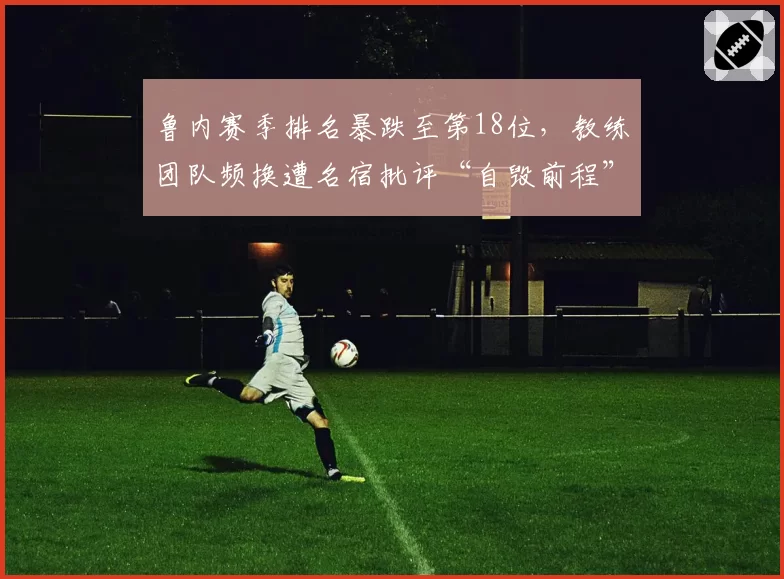 鲁内赛季排名暴跌至第18位，教练团队频换遭名宿批评“自毁前程”