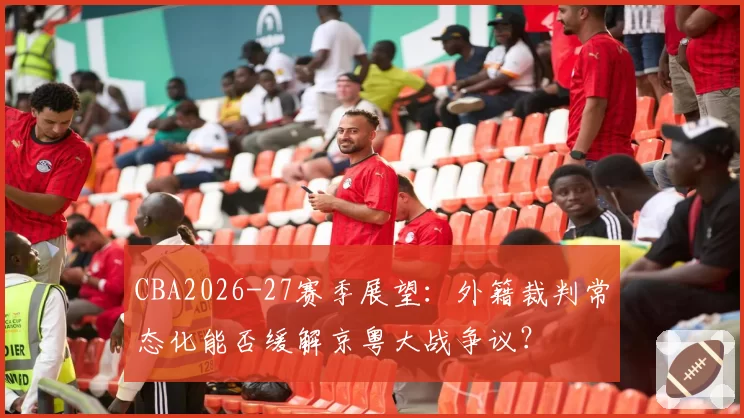 CBA2026-27赛季展望:外籍裁判常态化能否缓解京粤大战争议?