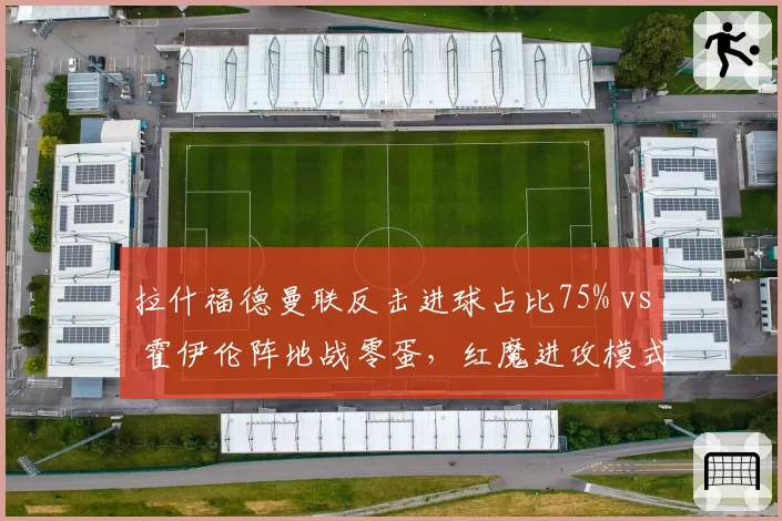 拉什福德曼联反击进球占比75% vs 霍伊伦阵地战零蛋，红魔进攻模式单一化警示