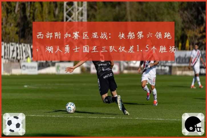 西部附加赛区混战:快船第六领跑,湖人勇士国王三队仅差1.5个胜场白热化