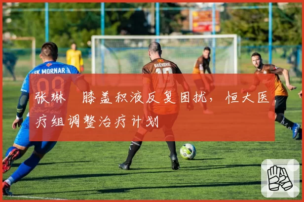 张琳芃膝盖积液反复困扰,恒大医疗组调整治疗计划