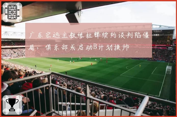 广东宏远主教练杜锋续约谈判陷僵局,俱乐部或启动B计划换帅