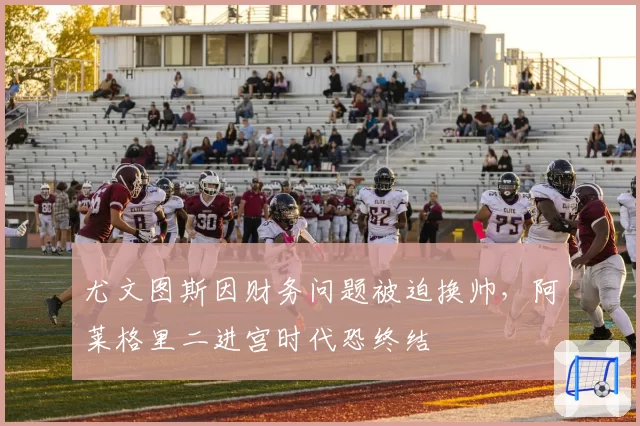 尤文图斯因财务问题被迫换帅，阿莱格里二进宫时代恐终结