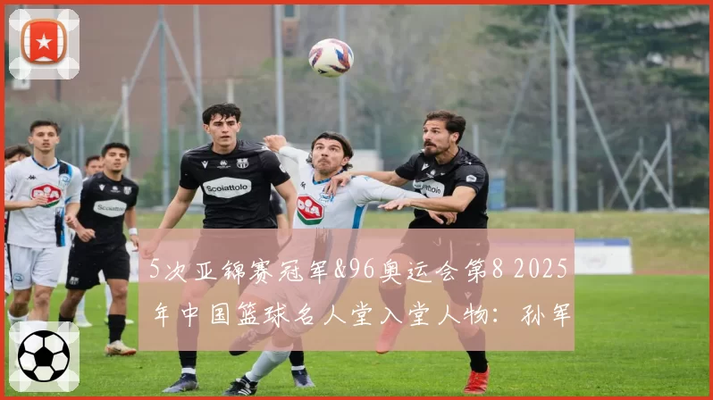 5次亚锦赛冠军&96奥运会第8 2025年中国篮球名人堂入堂人物:孙军