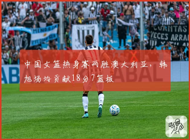 中国女篮热身赛两胜澳大利亚,韩旭场均贡献18分7篮板
