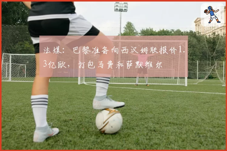 法媒:巴黎准备向西汉姆联报价1.3亿欧,打包马费和萨默维尔