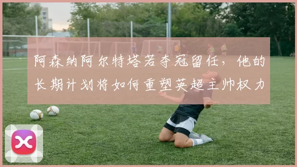 阿森纳阿尔特塔若夺冠留任，他的长期计划将如何重塑英超主帅权力格局？