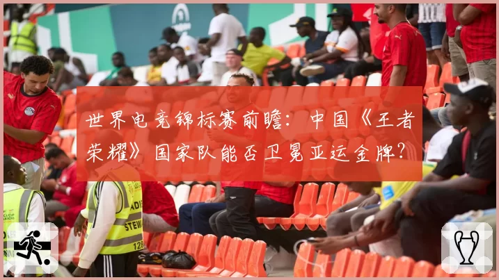 世界电竞锦标赛前瞻:中国《王者荣耀》国家队能否卫冕亚运金牌?