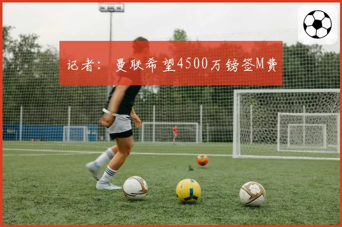 记者：曼联希望4500万镑签M费