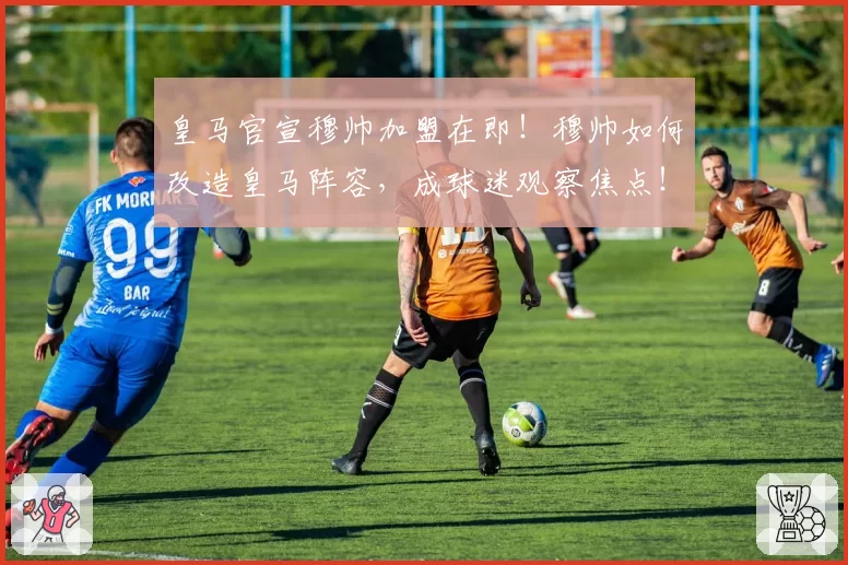 皇马官宣穆帅加盟在即！穆帅如何改造皇马阵容，成球迷观察焦点！
