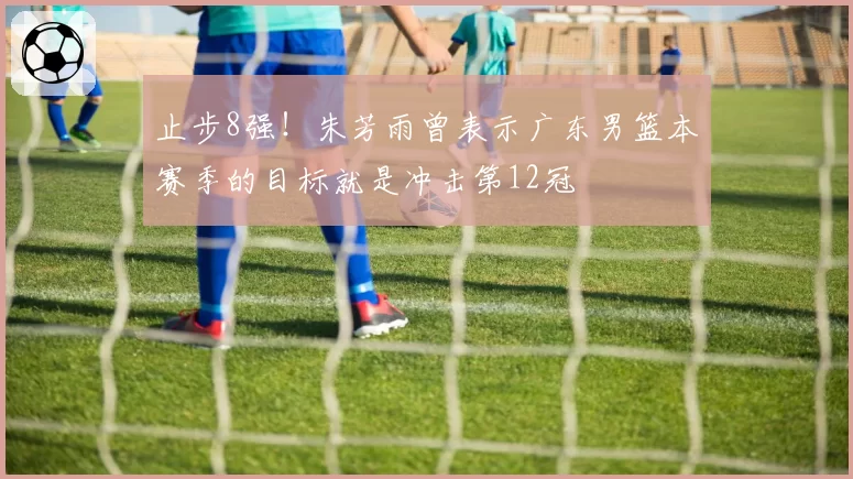 止步8强！朱芳雨曾表示广东男篮本赛季的目标就是冲击第12冠