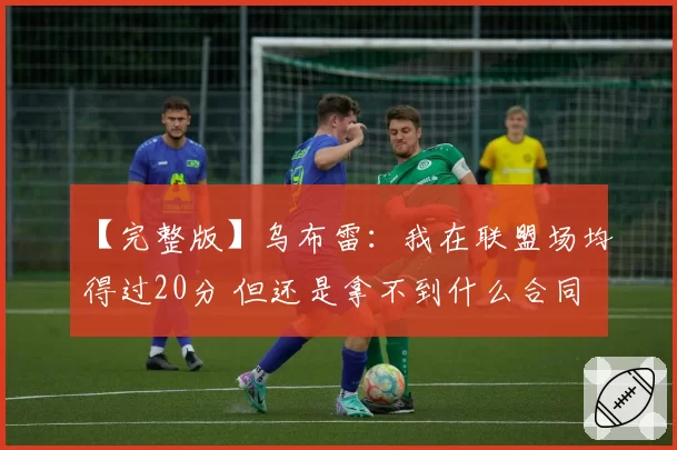 【完整版】乌布雷:我在联盟场均得过20分 但还是拿不到什么合同