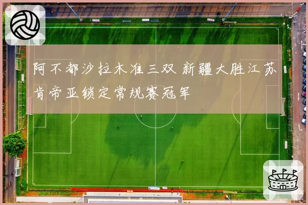 阿不都沙拉木准三双 新疆大胜江苏肯帝亚锁定常规赛冠军