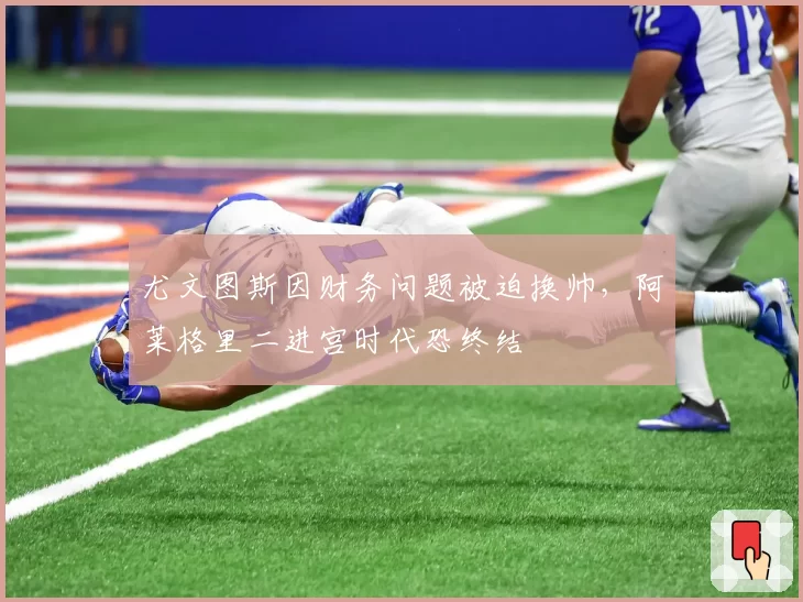 尤文图斯因财务问题被迫换帅，阿莱格里二进宫时代恐终结