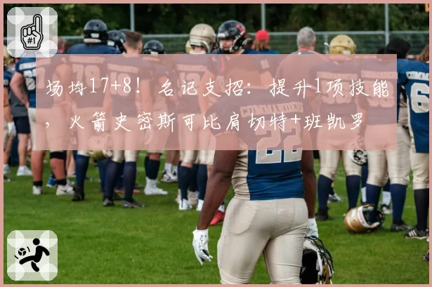 场均17+8!名记支招:提升1项技能,火箭史密斯可比肩切特+班凯罗