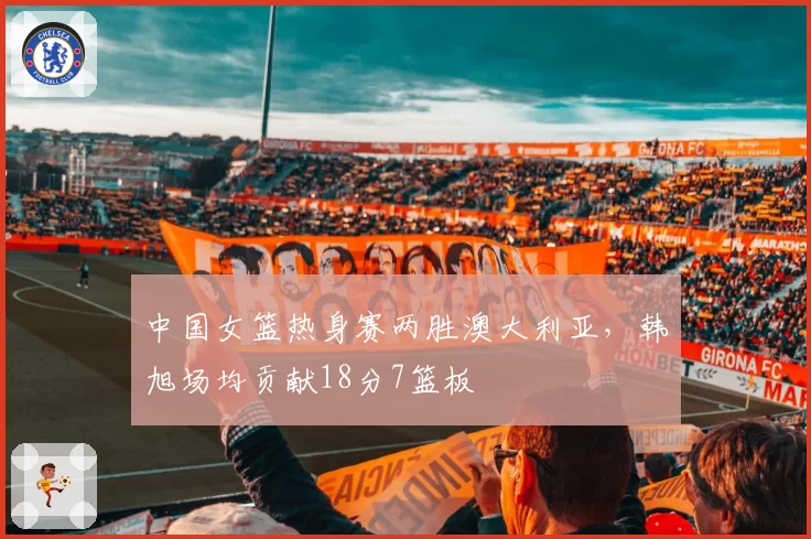 中国女篮热身赛两胜澳大利亚,韩旭场均贡献18分7篮板