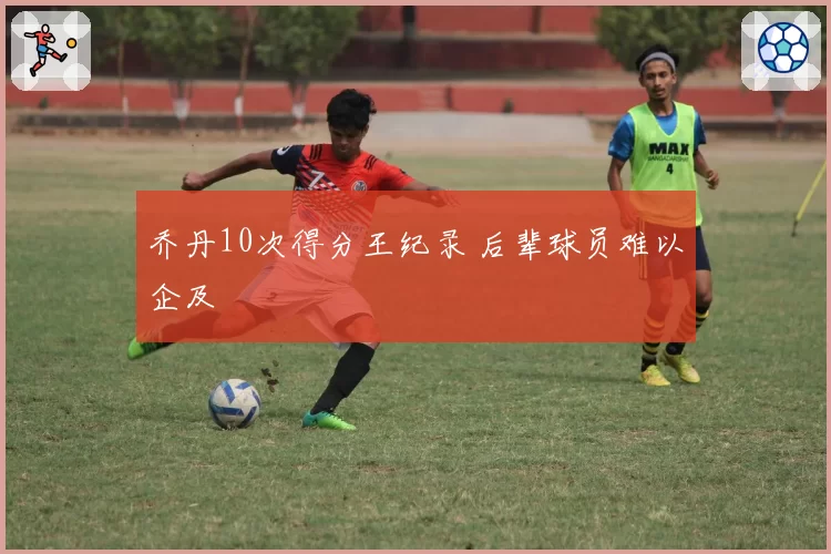 乔丹10次得分王纪录 后辈球员难以企及