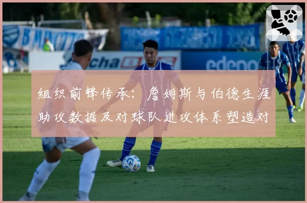 组织前锋传承:詹姆斯与伯德生涯助攻数据及对球队进攻体系塑造对比