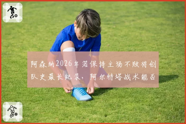阿森纳2026年若保持主场不败将创队史最长纪录，阿尔特塔战术能否延续？