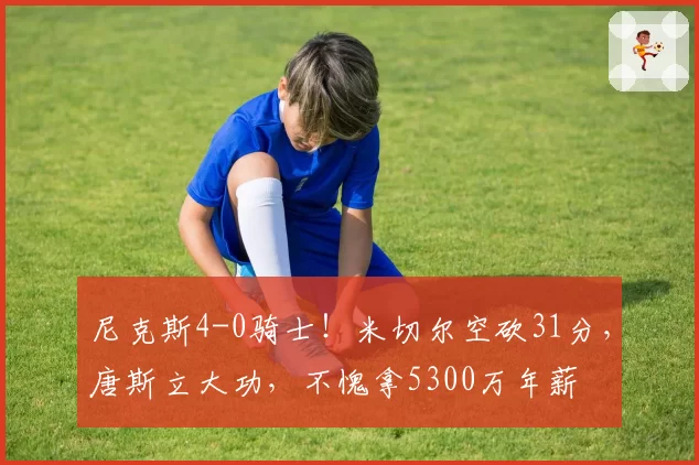 尼克斯4-0骑士！米切尔空砍31分，唐斯立大功，不愧拿5300万年薪