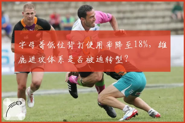 字母哥低位背打使用率降至18%,雄鹿进攻体系是否被迫转型?