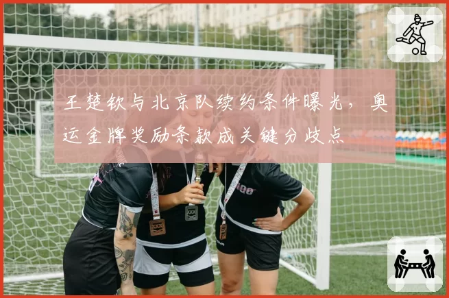 王楚钦与北京队续约条件曝光,奥运金牌奖励条款成关键分歧点