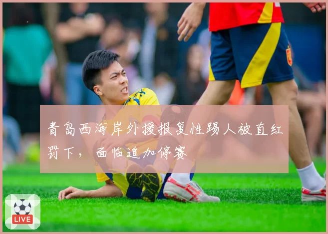 青岛西海岸外援报复性踢人被直红罚下，面临追加停赛