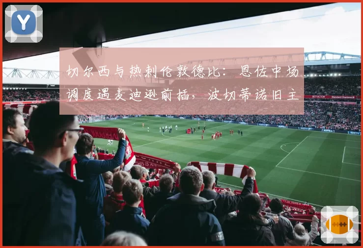 切尔西与热刺伦敦德比：恩佐中场调度遇麦迪逊前插，波切蒂诺旧主战术博弈引关注