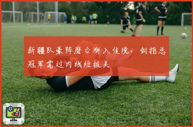 新疆队豪阵磨合渐入佳境,剑指总冠军需过内线短板关
