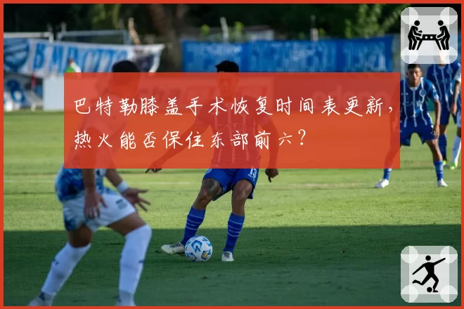 巴特勒膝盖手术恢复时间表更新，热火能否保住东部前六？