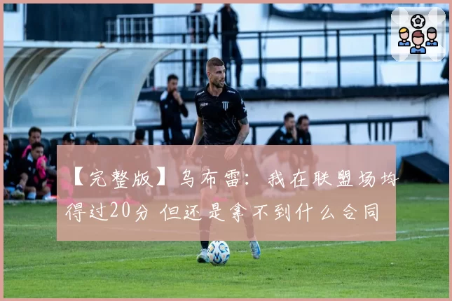 【完整版】乌布雷:我在联盟场均得过20分 但还是拿不到什么合同
