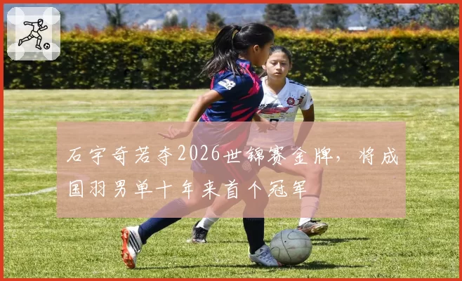 石宇奇若夺2026世锦赛金牌，将成国羽男单十年来首个冠军