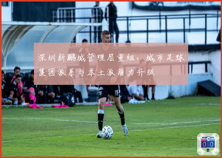深圳新鹏城管理层重组，城市足球集团派系与本土派角力升级