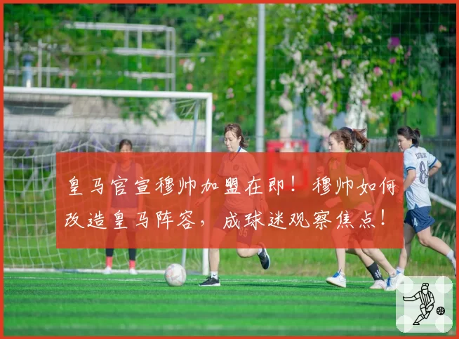 皇马官宣穆帅加盟在即！穆帅如何改造皇马阵容，成球迷观察焦点！