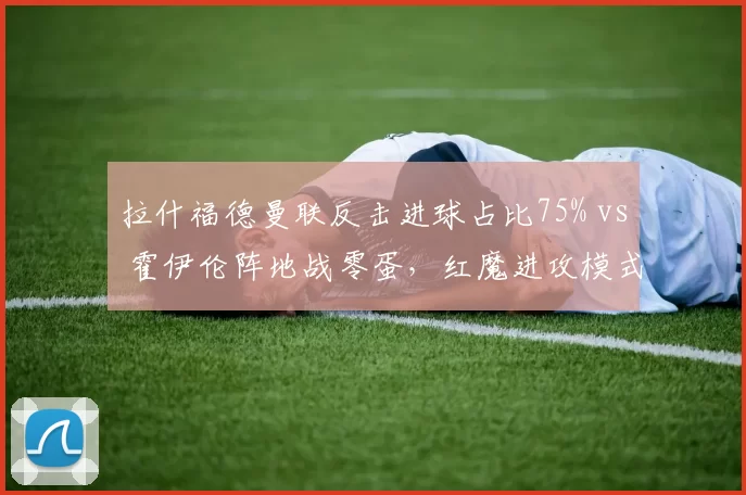 拉什福德曼联反击进球占比75% vs 霍伊伦阵地战零蛋,红魔进攻模式单一化警示