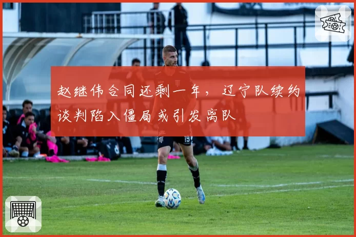 赵继伟合同还剩一年，辽宁队续约谈判陷入僵局或引发离队