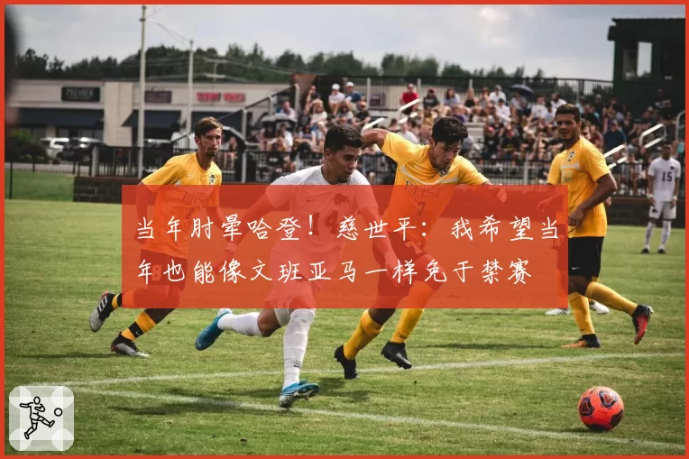当年肘晕哈登！慈世平：我希望当年也能像文班亚马一样免于禁赛