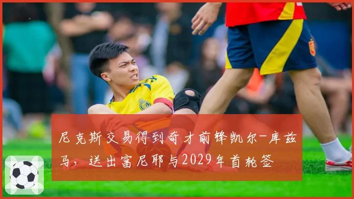 尼克斯交易得到奇才前锋凯尔-库兹马,送出富尼耶与2029年首轮签