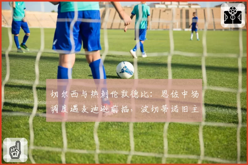 切尔西与热刺伦敦德比：恩佐中场调度遇麦迪逊前插，波切蒂诺旧主战术博弈引关注