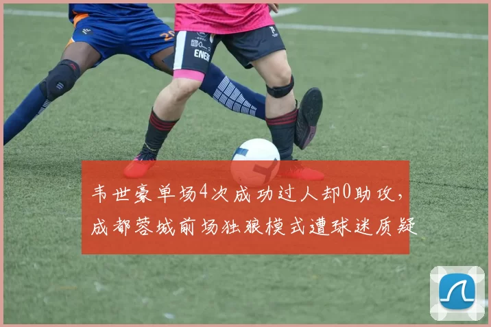 韦世豪单场4次成功过人却0助攻,成都蓉城前场独狼模式遭球迷质疑