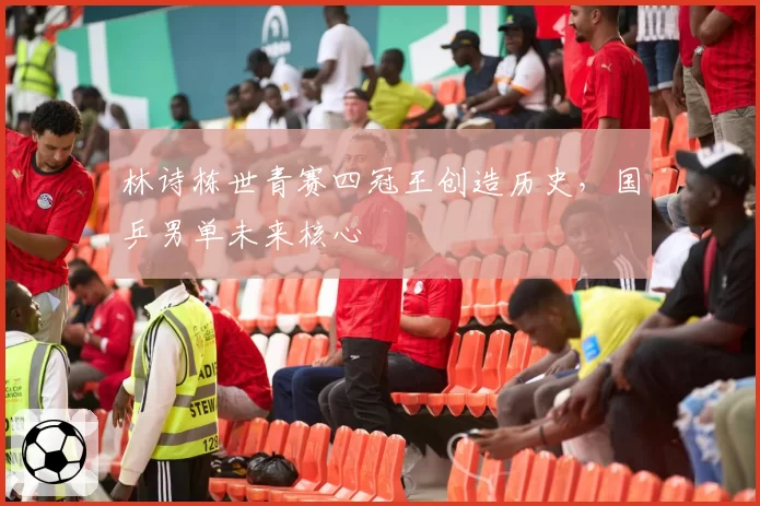 林诗栋世青赛四冠王创造历史,国乒男单未来核心