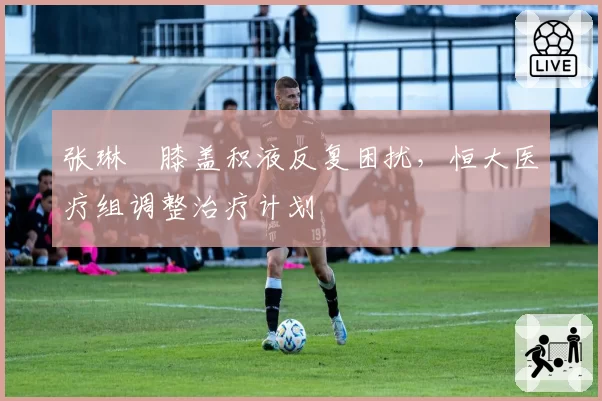 张琳芃膝盖积液反复困扰,恒大医疗组调整治疗计划