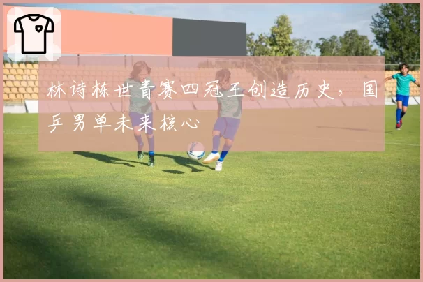 林诗栋世青赛四冠王创造历史,国乒男单未来核心
