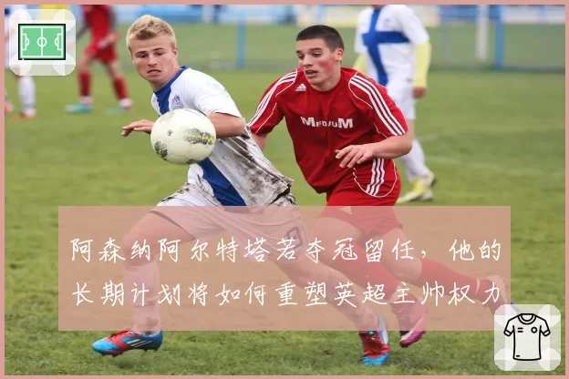 阿森纳阿尔特塔若夺冠留任，他的长期计划将如何重塑英超主帅权力格局？