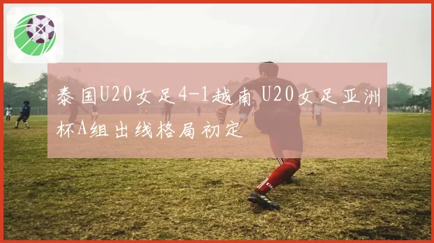 泰国U20女足4-1越南 U20女足亚洲杯A组出线格局初定