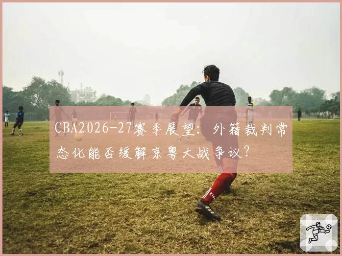 CBA2026-27赛季展望:外籍裁判常态化能否缓解京粤大战争议?