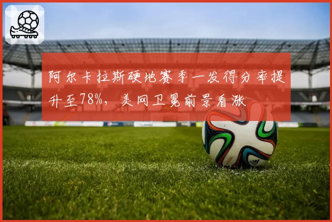 阿尔卡拉斯硬地赛季一发得分率提升至78%,美网卫冕前景看涨