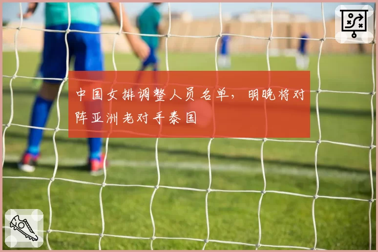 中国女排调整人员名单，明晚将对阵亚洲老对手泰国
