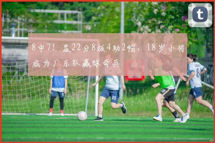 8中7!轰22分8板4助2帽,18岁小将成为广东队赢球奇兵