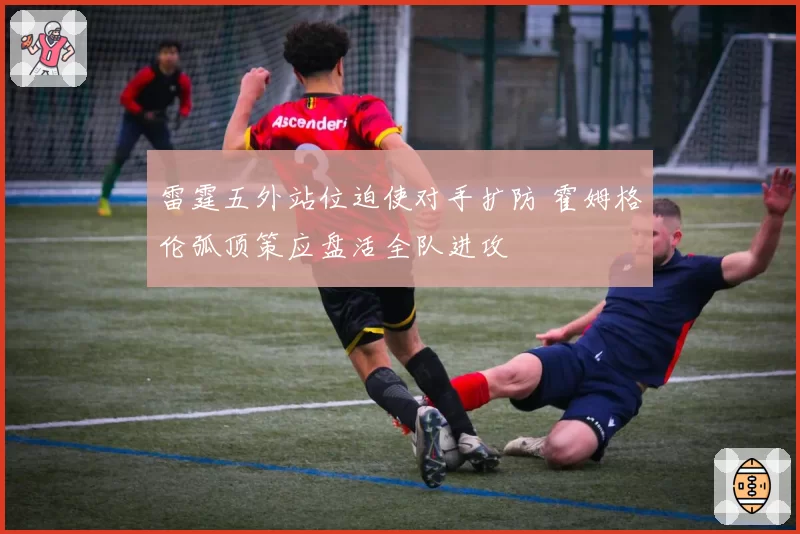 雷霆五外站位迫使对手扩防 霍姆格伦弧顶策应盘活全队进攻